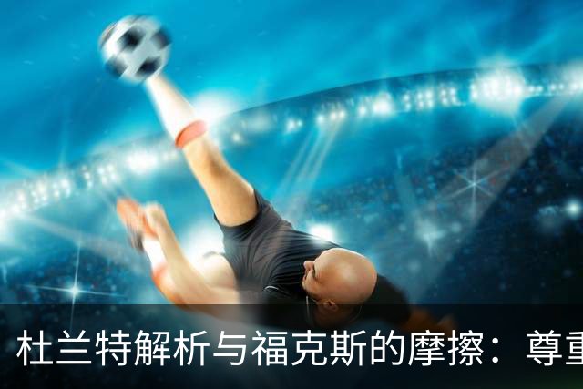 杜兰特解析与福克斯的摩擦：尊重之余的小冲突
